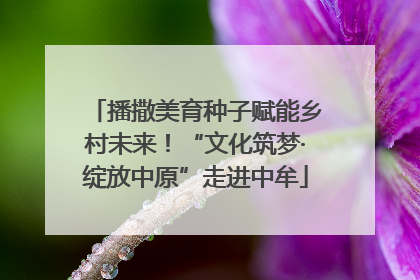 播撒美育种子赋能乡村未来！“文化筑梦·绽放中原”走进中牟