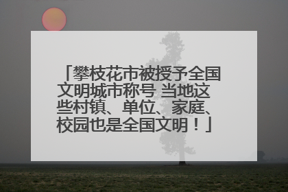 攀枝花市被授予全国文明城市称号 当地这些村镇、单位、家庭、校园也是全国文明！
