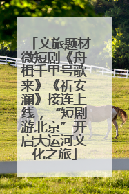 文旅题材微短剧《舟楫千里号歌来》《祈安澜》接连上线，“短剧游北京”开启大运河文化之旅