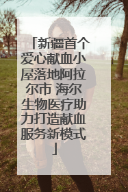 新疆首个爱心献血小屋落地阿拉尔市 海尔生物医疗助力打造献血服务新模式