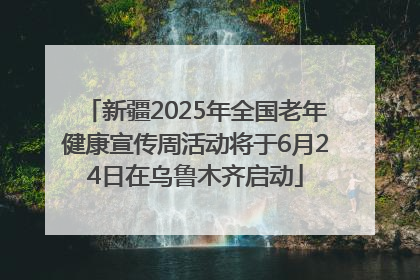 新疆2025年全国老年健康宣传周活动将于6月24日在乌鲁木齐启动