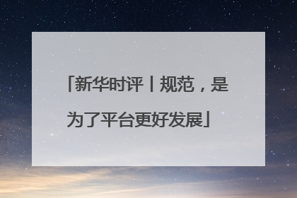 新华时评丨规范，是为了平台更好发展