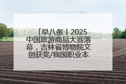 早八条丨2025中国旅游商品大赛落幕，吉林省博物院文创获奖/我国职业本科高校加速扩容