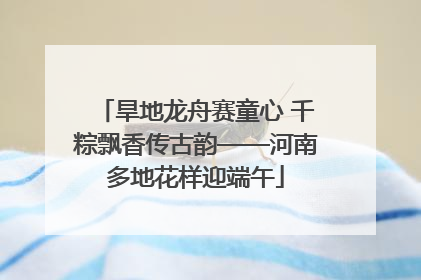 旱地龙舟赛童心 千粽飘香传古韵——河南多地花样迎端午