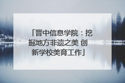 晋中信息学院：挖掘地方非遗之美 创新学校美育工作