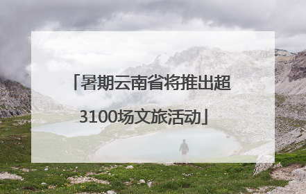 暑期云南省将推出超3100场文旅活动