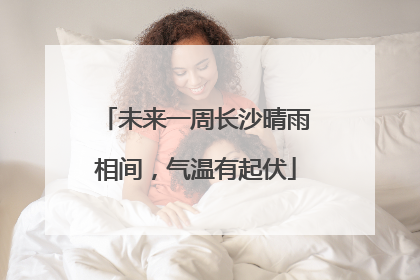 未来一周长沙晴雨相间，气温有起伏