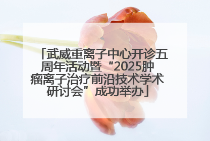 武威重离子中心开诊五周年活动暨“2025肿瘤离子治疗前沿技术学术研讨会”成功举办