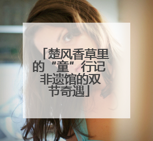 楚风香草里的“童”行记 非遗馆的双节奇遇