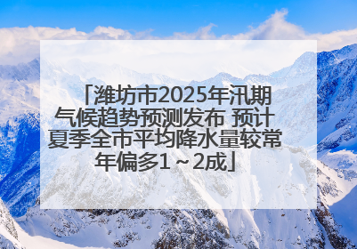 潍坊市2025年汛期气候趋势预测发布 预计夏季全市平均降水量较常年偏多1～2成