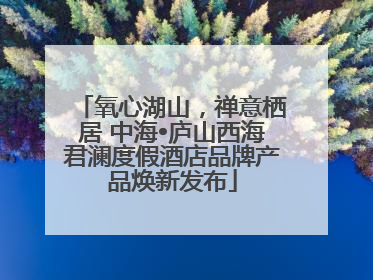 氧心湖山，禅意栖居 中海•庐山西海君澜度假酒店品牌产品焕新发布