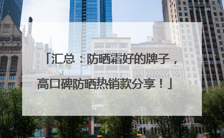 汇总：防晒霜好的牌子，高口碑防晒热销款分享！