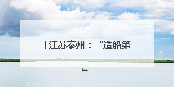 江苏泰州：“造船第一城”扬帆绿色航程