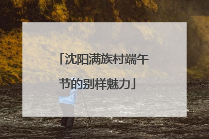 沈阳满族村端午节的别样魅力