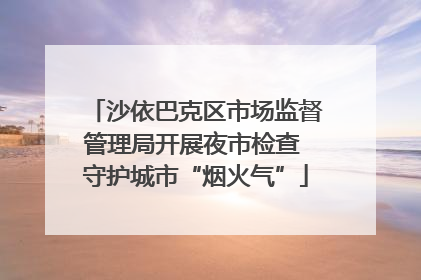 沙依巴克区市场监督管理局开展夜市检查 守护城市“烟火气”