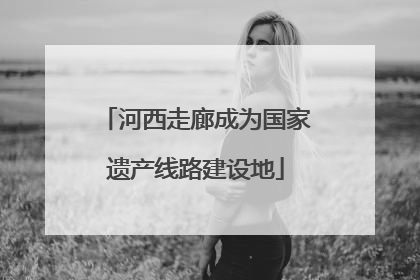河西走廊成为国家遗产线路建设地