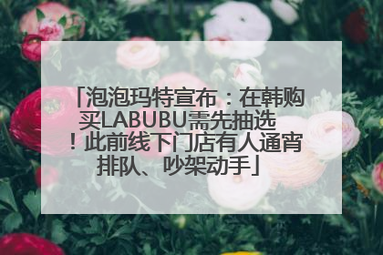 泡泡玛特宣布：在韩购买LABUBU需先抽选！此前线下门店有人通宵排队、吵架动手