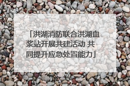 洪湖消防联合洪湖血浆站开展共建活动 共同提升应急处置能力