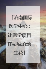 济南国际医学中心：让医学项目在泉城落地生花