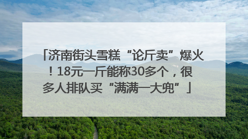 济南街头雪糕“论斤卖”爆火！18元一斤能称30多个，很多人排队买“满满一大兜”