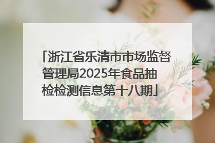 浙江省乐清市市场监督管理局2025年食品抽检检测信息第十八期