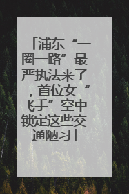 浦东“一圈一路”最严执法来了，首位女“飞手”空中锁定这些交通陋习
