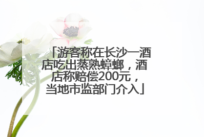 游客称在长沙一酒店吃出蒸熟蟑螂，酒店称赔偿200元，当地市监部门介入
