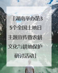 湖南举办第35个全国土地日主题宣传暨农耕文化与耕地保护研讨活动