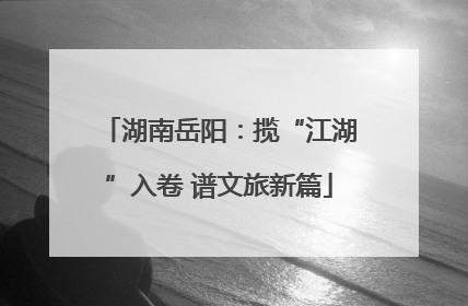 湖南岳阳：揽“江湖”入卷 谱文旅新篇