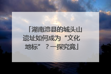 湖南澧县的城头山遗址如何成为“文化地标”？一探究竟