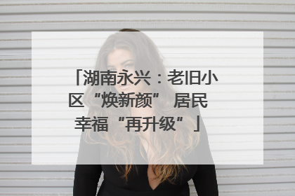 湖南永兴：老旧小区“焕新颜” 居民幸福“再升级”