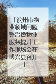 滨州市物业领域问题整治暨物业服务提升工作现场会在博兴县召开