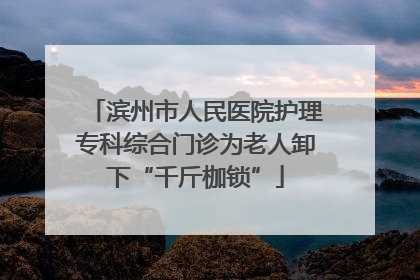 滨州市人民医院护理专科综合门诊为老人卸下“千斤枷锁”