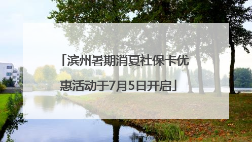 滨州暑期消夏社保卡优惠活动于7月5日开启