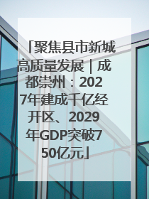 聚焦县市新城高质量发展｜成都崇州：2027年建成千亿经开区、2029年GDP突破750亿元