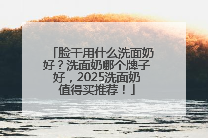 脸干用什么洗面奶好？洗面奶哪个牌子好，2025洗面奶值得买推荐！