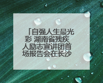 自强人生最光彩 湖南省残疾人励志宣讲团首场报告会在长沙举行