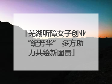 芜湖听障女子创业“绽芳华” 多方助力共绘新图景