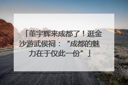 董宇辉来成都了！逛金沙游武侯祠：“成都的魅力在于仅此一份”