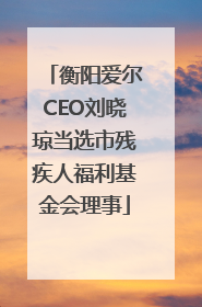 衡阳爱尔CEO刘晓琼当选市残疾人福利基金会理事