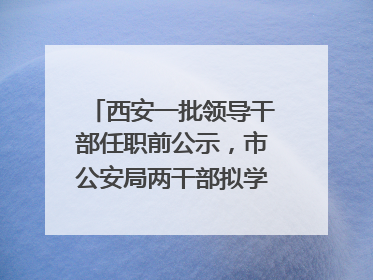西安一批领导干部任职前公示，市公安局两干部拟学历破格提拔