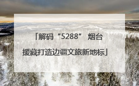 解码“5288” 烟台援藏打造边疆文旅新地标