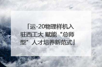 运-20物理样机入驻西工大 赋能“总师型”人才培养新范式
