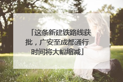这条新建铁路线获批，广安至成都通行时间将大幅缩减