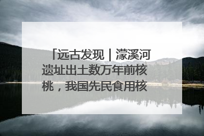 远古发现｜濛溪河遗址出土数万年前核桃，我国先民食用核桃历史大幅提前
