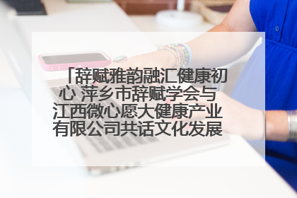 辞赋雅韵融汇健康初心 萍乡市辞赋学会与江西微心愿大健康产业有限公司共话文化发展新篇（图）