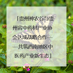 贵州神农谷与贵州省中药材产业协会达成战略合作——共筑西南地区中医药产业新生态