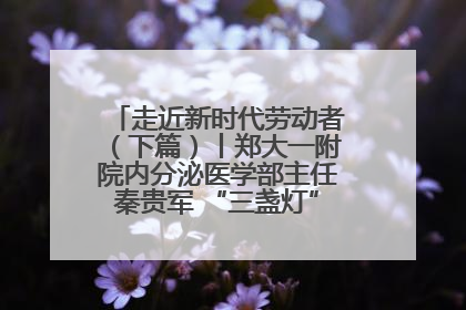 走近新时代劳动者（下篇）丨郑大一附院内分泌医学部主任秦贵军 “三盏灯”下的医者人生
