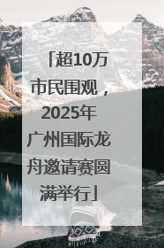 超10万市民围观，2025年广州国际龙舟邀请赛圆满举行