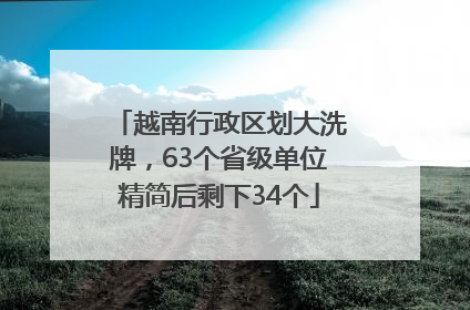 越南行政区划大洗牌，63个省级单位精简后剩下34个